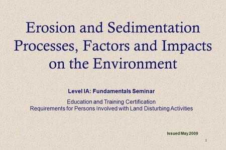 1 Erosion and Sedimentation Processes, Factors and Impacts on the Environment Issued May 2009 Level IA: Fundamentals Seminar Education and Training Certification.