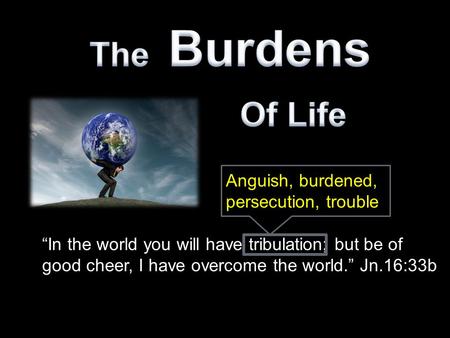 “In the world you will have tribulation; but be of good cheer, I have overcome the world.” Jn.16:33b Anguish, burdened, persecution, trouble.