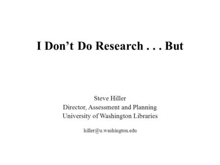 I Don’t Do Research... But Steve Hiller Director, Assessment and Planning University of Washington Libraries