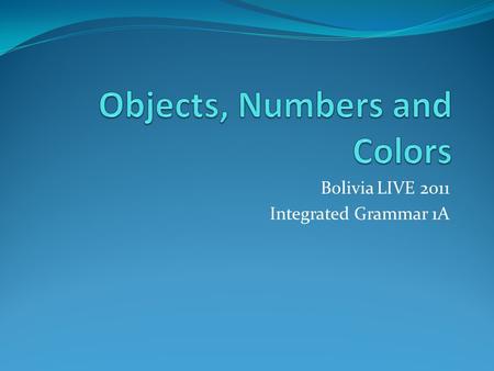 Bolivia LIVE 2011 Integrated Grammar 1A. Objectives – week 2 Identificar una serie de objetos comunes en vivo o por dibujos Contar hasta 20 e usar los.