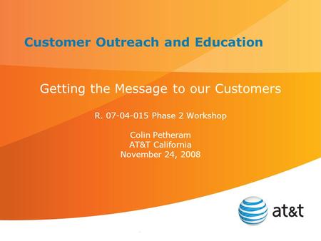 . Customer Outreach and Education Getting the Message to our Customers R. 07-04-015 Phase 2 Workshop Colin Petheram AT&T California November 24, 2008.