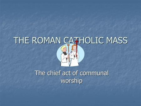 THE ROMAN CATHOLIC MASS The chief act of communal worship.