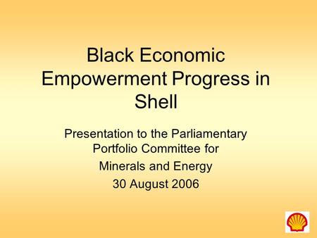 Black Economic Empowerment Progress in Shell Presentation to the Parliamentary Portfolio Committee for Minerals and Energy 30 August 2006.
