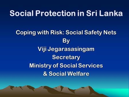 Social Protection in Sri Lanka Coping with Risk: Social Safety Nets By Viji Jegarasasingam Secretary Ministry of Social Services & Social Welfare.