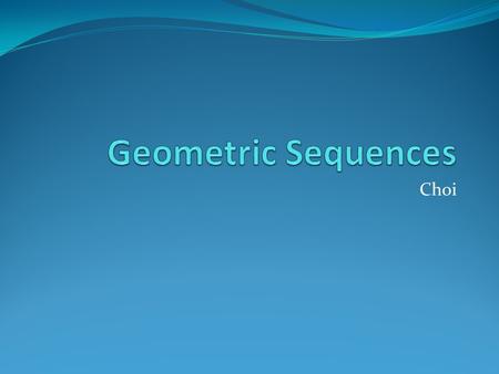 Choi Geometric Sequence A sequence like 3, 9, 27, 81,…, where the ratio between consecutive terms is a constant, is called a geometric sequence. In a.