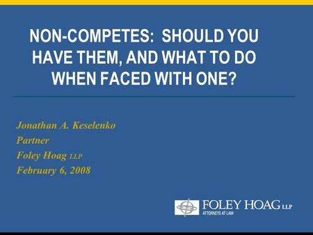 NON-COMPETES: SHOULD YOU HAVE THEM, AND WHAT TO DO WHEN FACED WITH ONE? Jonathan A. Keselenko Partner Foley Hoag LLP February 6, 2008.