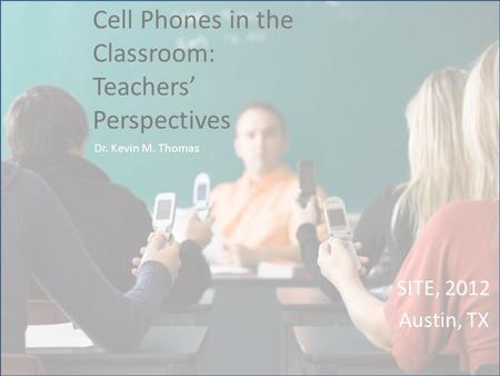 Cell Phones in the Classroom: Teachers’ Perspectives SITE, 2012 Austin, TX Dr. Kevin M. Thomas.