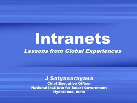 Intranets Lessons from Global Experiences J Satyanarayana Chief Executive Officer National Institute for Smart Government Hyderabad, India.