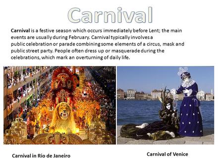 Carnival is a festive season which occurs immediately before Lent; the main events are usually during February. Carnival typically involves a public celebration.