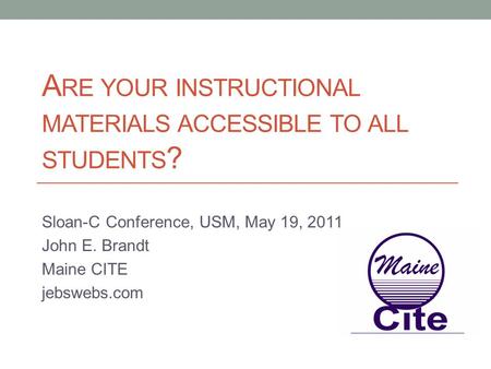 A RE YOUR INSTRUCTIONAL MATERIALS ACCESSIBLE TO ALL STUDENTS ? Sloan-C Conference, USM, May 19, 2011 John E. Brandt Maine CITE jebswebs.com.