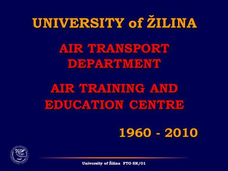 UNIVERSITY of ŽILINA AIR TRANSPORT DEPARTMENT AIR TRAINING AND EDUCATION CENTRE 1960 - 2010 University of Žilina FTO SK/01.