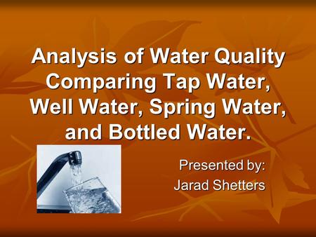 Analysis of Water Quality Comparing Tap Water, Well Water, Spring Water, and Bottled Water. Presented by: Jarad Shetters.