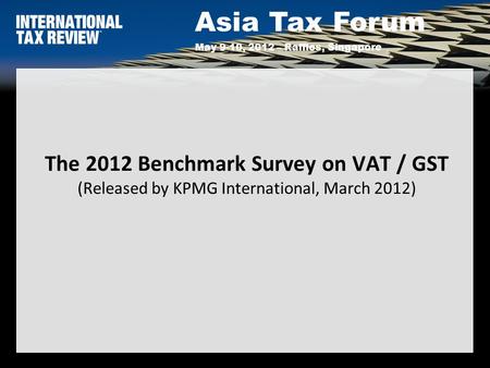 Asia Tax Forum May 9-10, 2012 – Raffles, Singapore The 2012 Benchmark Survey on VAT / GST (Released by KPMG International, March 2012)