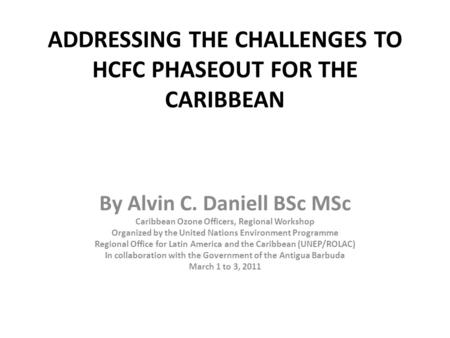 ADDRESSING THE CHALLENGES TO HCFC PHASEOUT FOR THE CARIBBEAN By Alvin C. Daniell BSc MSc Caribbean Ozone Officers, Regional Workshop Organized by the United.