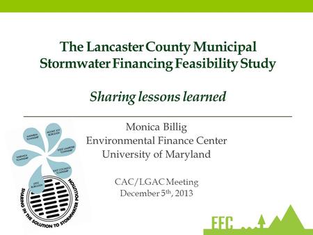 The Lancaster County Municipal Stormwater Financing Feasibility Study Sharing lessons learned Monica Billig Environmental Finance Center University of.