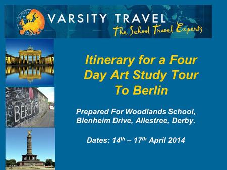 Prepared For Woodlands School, Blenheim Drive, Allestree, Derby. Dates: 14 th – 17 th April 2014 Itinerary for a Four Day Art Study Tour To Berlin.