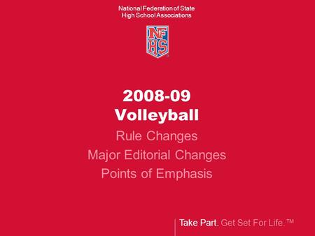 Take Part. Get Set For Life.™ National Federation of State High School Associations 2008-09 Volleyball Rule Changes Major Editorial Changes Points of Emphasis.