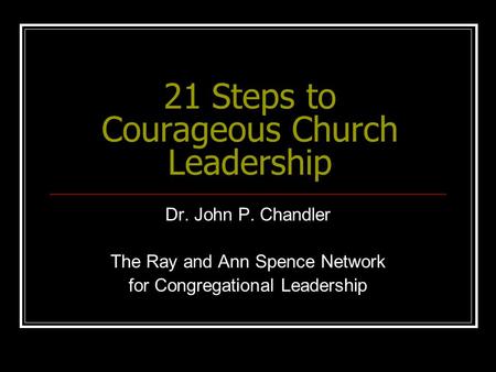21 Steps to Courageous Church Leadership Dr. John P. Chandler The Ray and Ann Spence Network for Congregational Leadership.