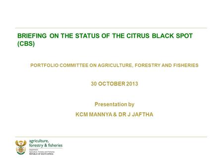 BRIEFING ON THE STATUS OF THE CITRUS BLACK SPOT (CBS) PORTFOLIO COMMITTEE ON AGRICULTURE, FORESTRY AND FISHERIES 30 OCTOBER 2013 Presentation by KCM MANNYA.