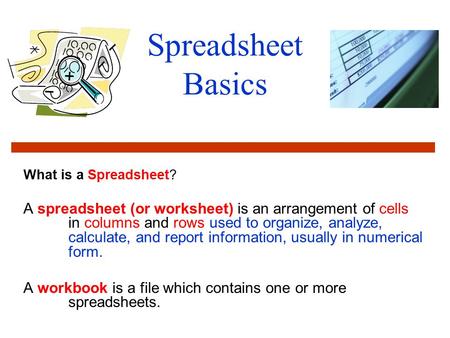 Spreadsheet Basics What is a Spreadsheet? A spreadsheet (or worksheet) is an arrangement of cells in columns and rows used to organize, analyze, calculate,