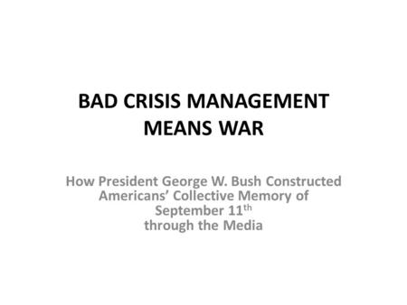 BAD CRISIS MANAGEMENT MEANS WAR How President George W. Bush Constructed Americans’ Collective Memory of September 11 th through the Media.