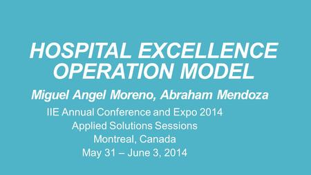 HOSPITAL EXCELLENCE OPERATION MODEL Miguel Angel Moreno, Abraham Mendoza IIE Annual Conference and Expo 2014 Applied Solutions Sessions Montreal, Canada.