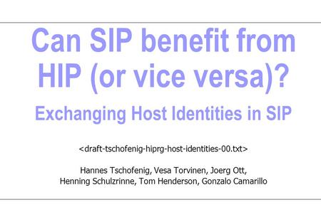 Can SIP benefit from HIP (or vice versa)? Exchanging Host Identities in SIP Hannes Tschofenig, Vesa Torvinen, Joerg Ott, Henning Schulzrinne, Tom Henderson,
