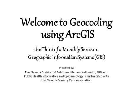 Welcome to Geocoding using ArcGIS Presented by: The Nevada Division of Public and Behavioral Health, Office of Public Health Informatics and Epidemiology.