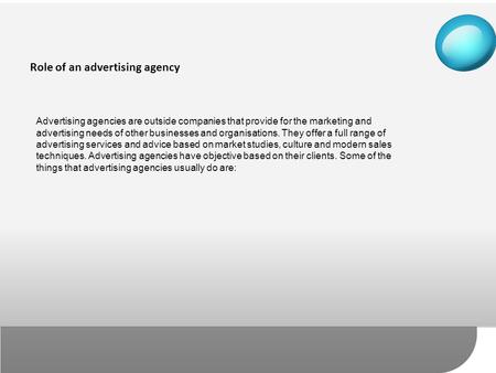 Advertising agencies are outside companies that provide for the marketing and advertising needs of other businesses and organisations. They offer a full.