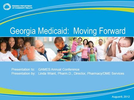 0 Georgia Medicaid: Moving Forward August 6, 2012 Presentation to:GAMES Annual Conference Presentation by:Linda Wiant, Pharm.D., Director, Pharmacy/DME.