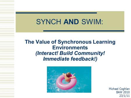 SYNCH AND SWIM: The Value of Synchronous Learning Environments (Interact! Build Community! Immediate feedback!) Michael Coghlan BAW 2010 23/1/11.