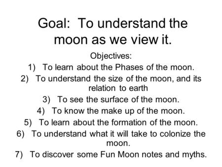 Goal: To understand the moon as we view it. Objectives: 1)To learn about the Phases of the moon. 2)To understand the size of the moon, and its relation.