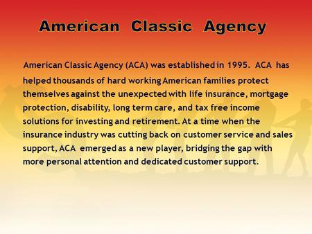 American Classic Agency (ACA) was established in 1995. ACA has helped thousands of hard working American families protect themselves against the unexpected.