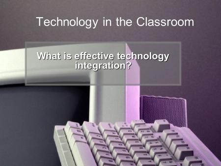 Technology in the Classroom What is effective technology integration?
