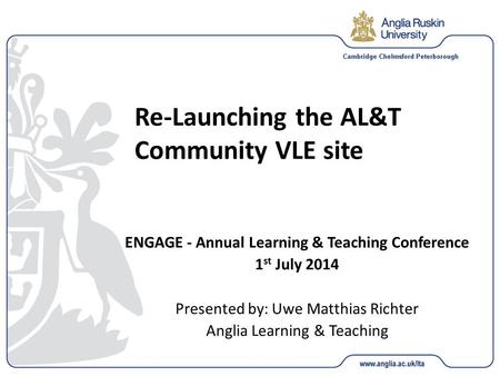 Re-Launching the AL&T Community VLE site ENGAGE - Annual Learning & Teaching Conference 1 st July 2014 Presented by: Uwe Matthias Richter Anglia Learning.
