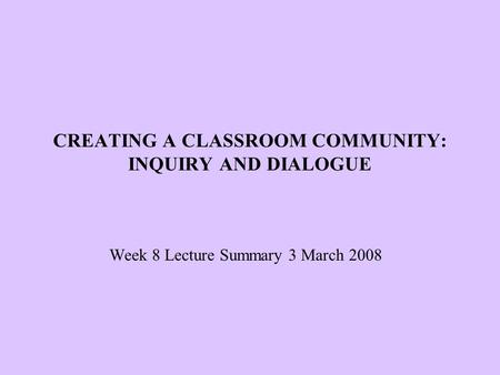 CREATING A CLASSROOM COMMUNITY: INQUIRY AND DIALOGUE Week 8 Lecture Summary 3 March 2008.