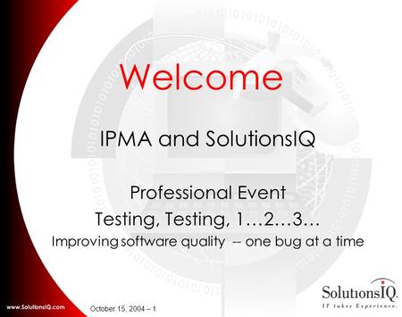 October 15, 2004 – 1 Welcome IPMA and SolutionsIQ Professional Event Testing, Testing, 1…2…3… Improving software quality -- one bug at a time.