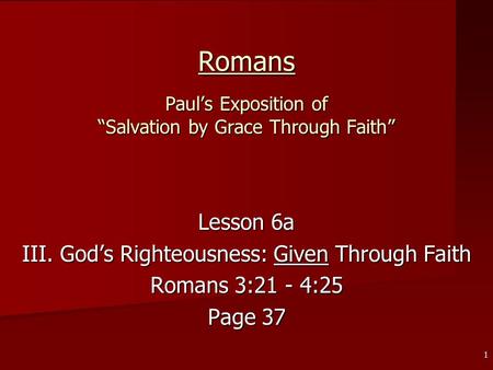 1 Romans Paul’s Exposition of “Salvation by Grace Through Faith” Lesson 6a III. God’s Righteousness: Given Through Faith Romans 3:21 - 4:25 Page 37.
