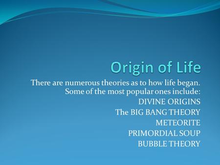 There are numerous theories as to how life began. Some of the most popular ones include: DIVINE ORIGINS The BIG BANG THEORY METEORITE PRIMORDIAL SOUP BUBBLE.