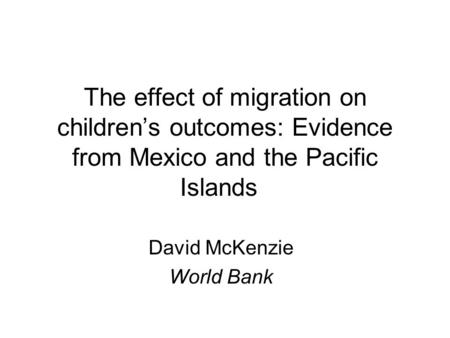 The effect of migration on children’s outcomes: Evidence from Mexico and the Pacific Islands David McKenzie World Bank.
