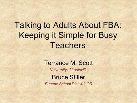 Talking to Adults About FBA: Keeping it Simple for Busy Teachers Terrance M. Scott University of Louisville Bruce Stiller Eugene School Dist. 4J, OR.