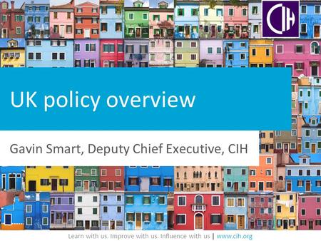 Learn with us. Improve with us. Influence with us | www.cih.org UK policy overview Gavin Smart, Deputy Chief Executive, CIH.