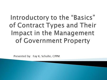 Introductory to the “Basics” of Contract Types and Their Impact in the Management of Government Property Presented by: Fay K. Schulte, CPPM.