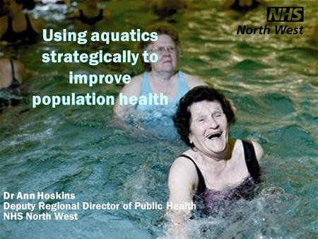 Aquatics and health Using aquatics strategically to improve population health Dr Ann Hoskins Deputy Regional Director of Public Health NHS North West.
