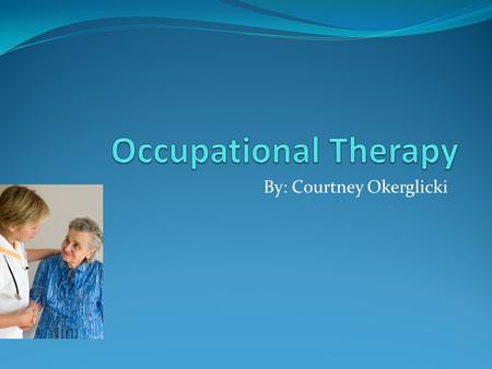 By: Courtney Okerglicki. Why I chose Occupational Therapy Help people Work with people Experience what they go through Saw at Career Valley.