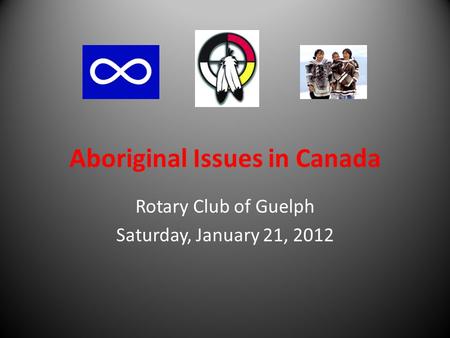Aboriginal Issues in Canada Rotary Club of Guelph Saturday, January 21, 2012.