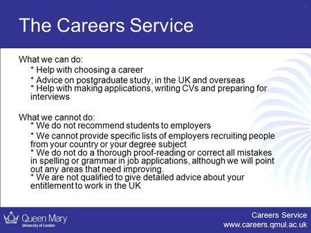 Careers Service www.careers.qmul.ac.uk 1 The Careers Service What we can do: * Help with choosing a career * Advice on postgraduate study, in the UK and.