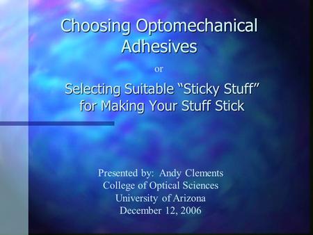 Choosing Optomechanical Adhesives Selecting Suitable “Sticky Stuff” for Making Your Stuff Stick or Presented by: Andy Clements College of Optical Sciences.