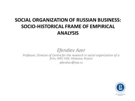 SOCIAL ORGANIZATION OF RUSSIAN BUSINESS: SOCIO-HISTORICAL FRAME OF EMPIRICAL ANALYSIS Efendiev Azer Professor, Director of Centre for the research in social.