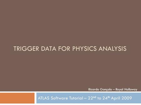 TRIGGER DATA FOR PHYSICS ANALYSIS ATLAS Software Tutorial – 22 nd to 24 th April 2009 Ricardo Gonçalo – Royal Holloway.